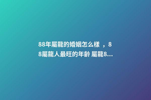 88年屬龍的婚姻怎么樣，88屬龍人最旺的年齡 屬龍88年婚姻運勢，88年屬龍和80年屬猴的婚姻如何-第1張-觀點-玄機派